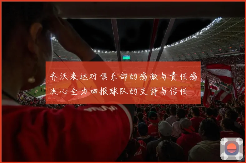 齐沃表达对俱乐部的感激与责任感决心全力回报球队的支持与信任