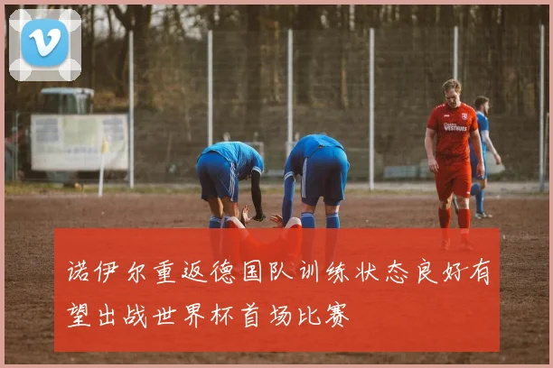 诺伊尔重返德国队训练状态良好有望出战世界杯首场比赛