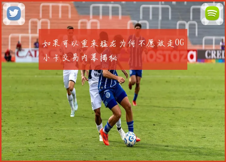 如果可以重来猛龙为何不愿放走OG小卡交易内幕揭秘