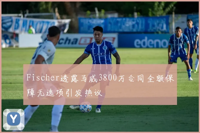 Fischer透露马威3800万合同全额保障无选项引发热议