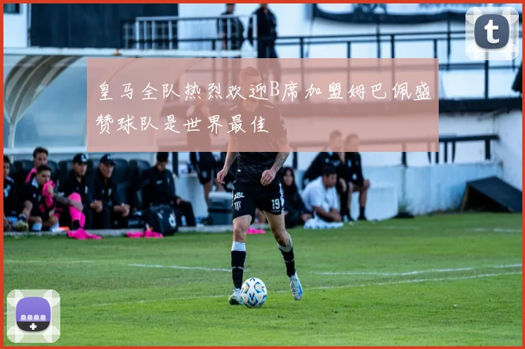 皇马全队热烈欢迎B席加盟姆巴佩盛赞球队是世界最佳