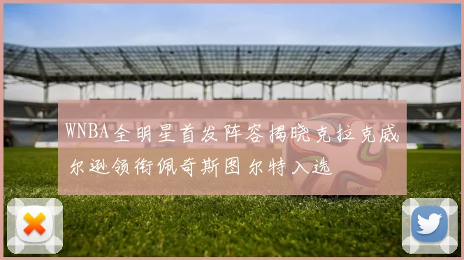 WNBA全明星首发阵容揭晓克拉克威尔逊领衔佩奇斯图尔特入选