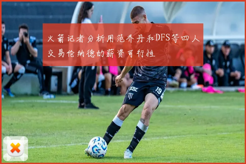 火箭记者分析用范乔丹和DFS等四人交易伦纳德的薪资可行性