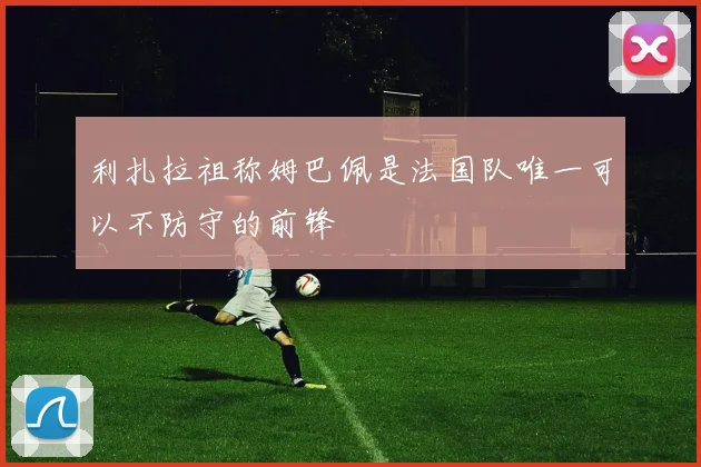 利扎拉祖称姆巴佩是法国队唯一可以不防守的前锋
