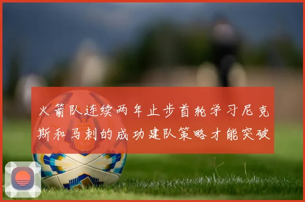 火箭队连续两年止步首轮学习尼克斯和马刺的成功建队策略才能突破瓶颈