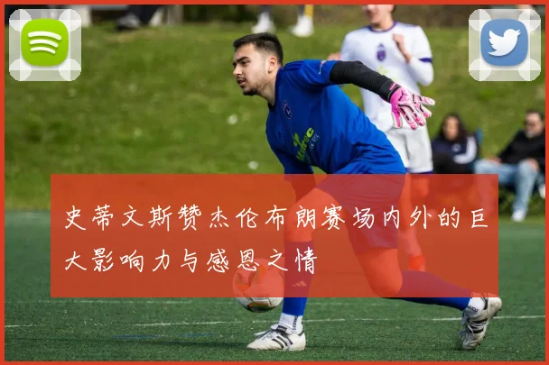 史蒂文斯赞杰伦布朗赛场内外的巨大影响力与感恩之情