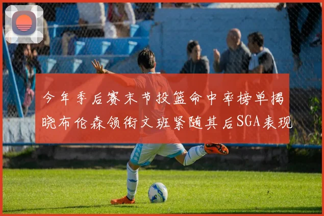 今年季后赛末节投篮命中率榜单揭晓布伦森领衔文班紧随其后SGA表现不俗