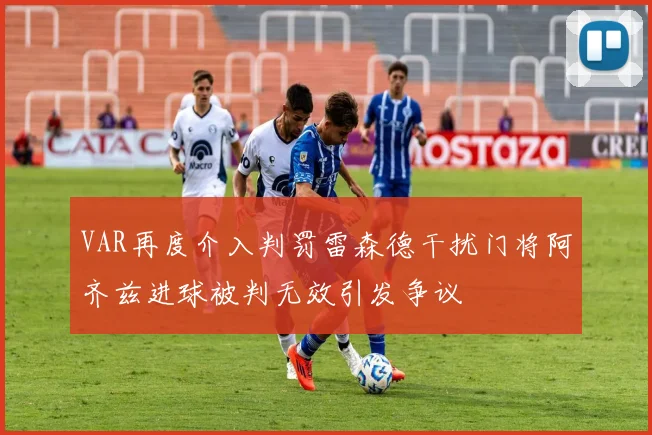 VAR再度介入判罚雷森德干扰门将阿齐兹进球被判无效引发争议