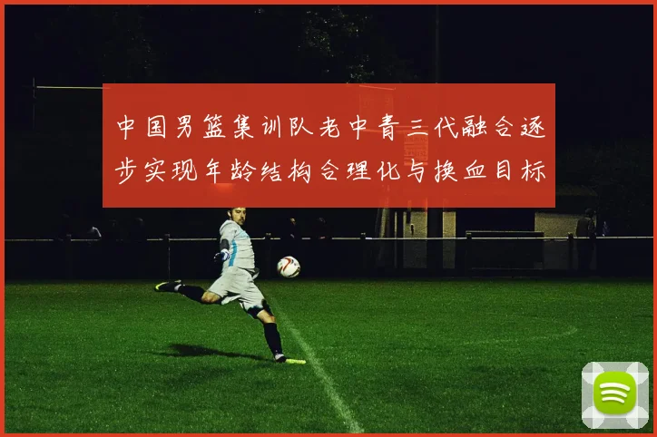 中国男篮集训队老中青三代融合逐步实现年龄结构合理化与换血目标