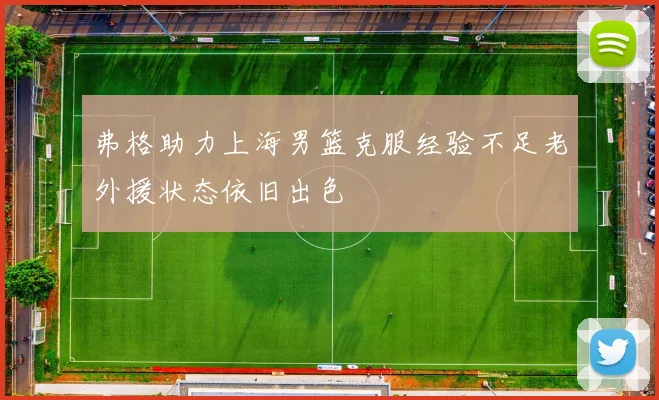 弗格助力上海男篮克服经验不足老外援状态依旧出色