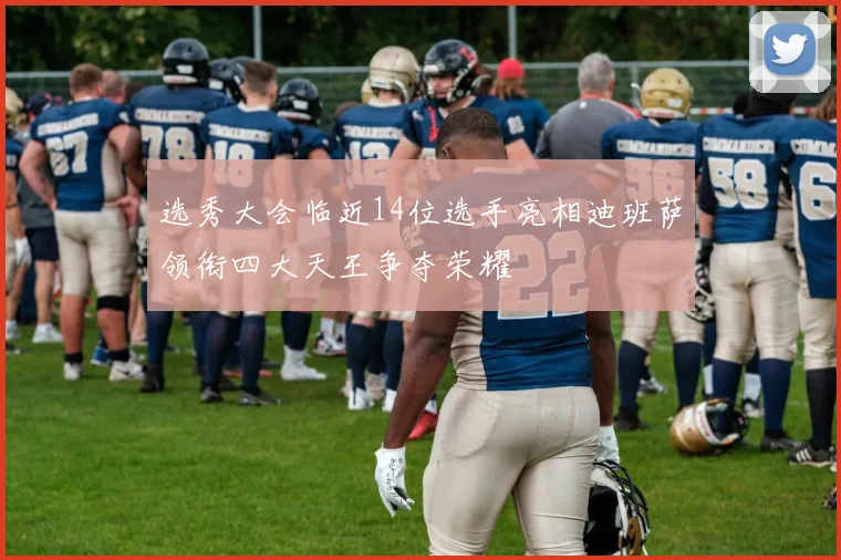 选秀大会临近14位选手亮相迪班萨领衔四大天王争夺荣耀