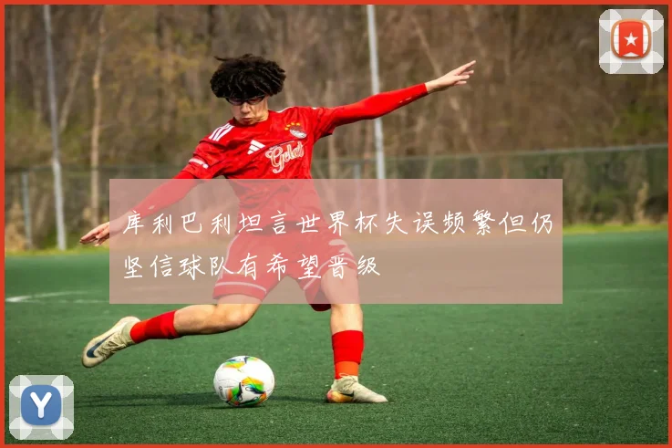 库利巴利坦言世界杯失误频繁但仍坚信球队有希望晋级
