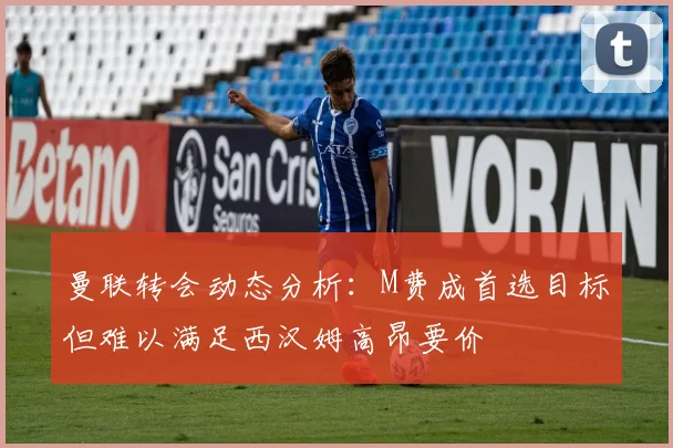 曼联转会动态分析：M费成首选目标但难以满足西汉姆高昂要价