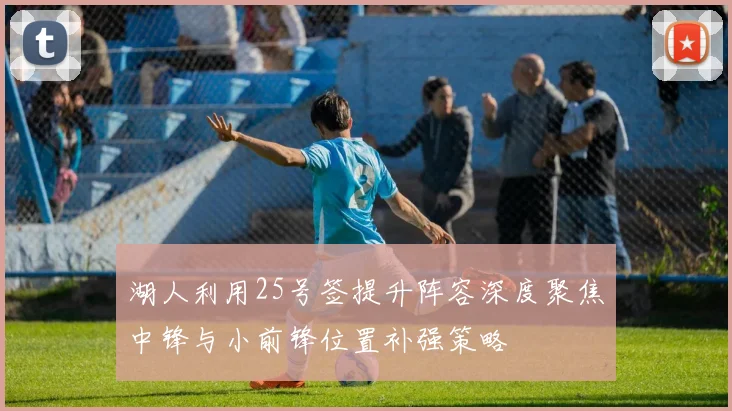 湖人利用25号签提升阵容深度聚焦中锋与小前锋位置补强策略