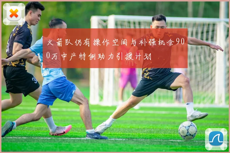 火箭队仍有操作空间与补强机会900万中产特例助力引援计划